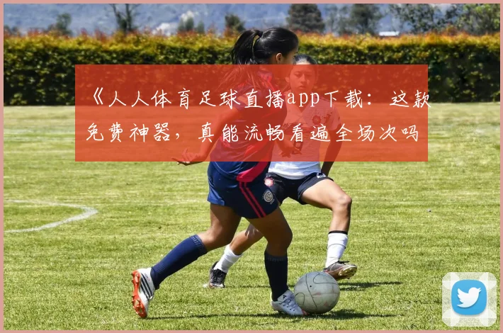 《人人体育足球直播app下载：这款免费神器，真能流畅看遍全场次吗？》