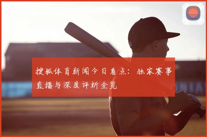 搜狐体育新闻今日看点：独家赛事直播与深度评析全览