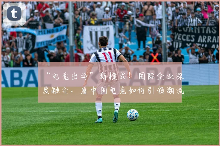 “电竞出海”新模式!国际企业深度融合,看中国电竞如何引领潮流