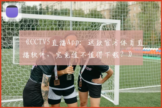 《CCTV5直播App：这款官方体育直播软件，究竟值不值得下载？》