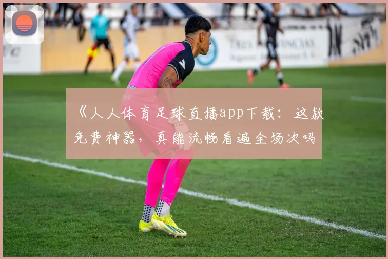 《人人体育足球直播app下载：这款免费神器，真能流畅看遍全场次吗？》