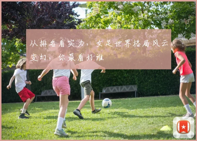 从排名看实力，女足世界格局风云变幻，你最看好谁