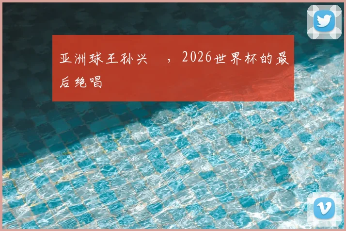 亚洲球王孙兴慜,2026世界杯的最后绝唱