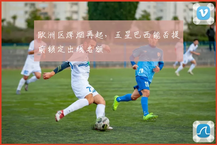 欧洲区烽烟再起，五星巴西能否提前锁定出线名额