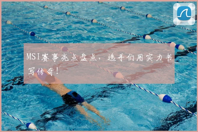 MSI赛事亮点盘点,选手们用实力书写传奇!
