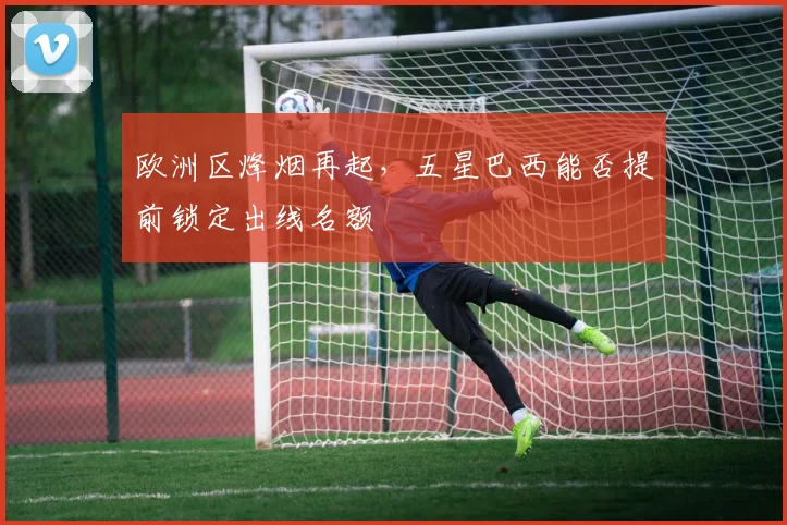 欧洲区烽烟再起，五星巴西能否提前锁定出线名额