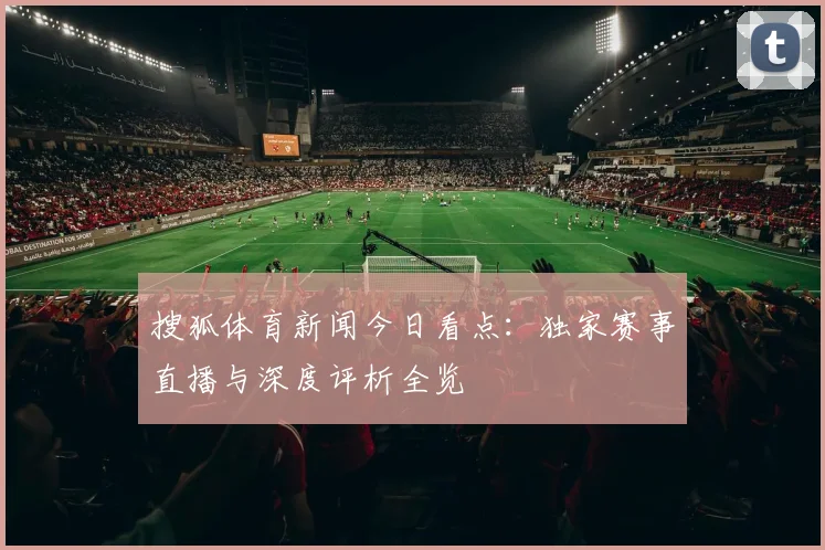搜狐体育新闻今日看点：独家赛事直播与深度评析全览